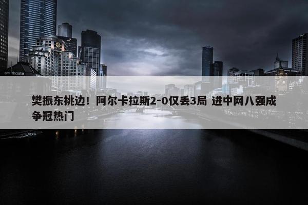 樊振东挑边！阿尔卡拉斯2-0仅丢3局 进中网八强成争冠热门