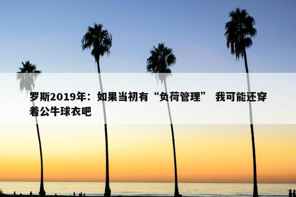 罗斯2019年：如果当初有“负荷管理” 我可能还穿着公牛球衣吧