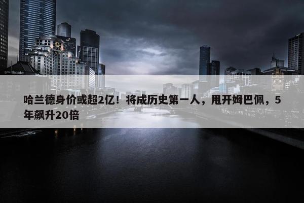 哈兰德身价或超2亿！将成历史第一人，甩开姆巴佩，5年飙升20倍