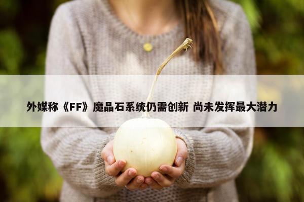 外媒称《FF》魔晶石系统仍需创新 尚未发挥最大潜力