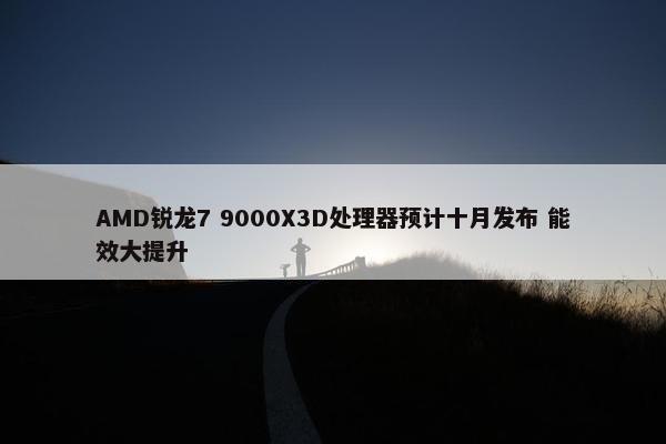 AMD锐龙7 9000X3D处理器预计十月发布 能效大提升