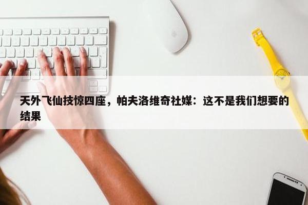 天外飞仙技惊四座，帕夫洛维奇社媒：这不是我们想要的结果