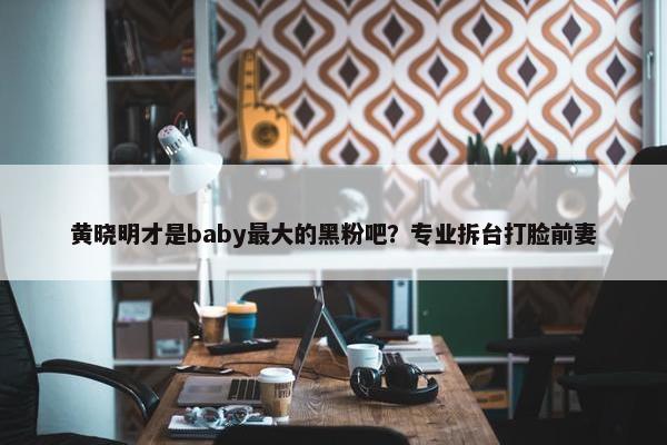 黄晓明才是baby最大的黑粉吧？专业拆台打脸前妻