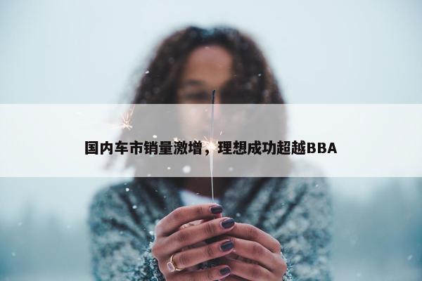 国内车市销量激增，理想成功超越BBA