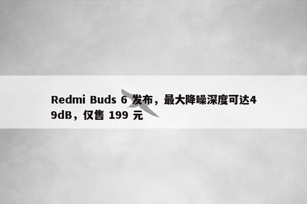 Redmi Buds 6 发布，最大降噪深度可达49dB，仅售 199 元