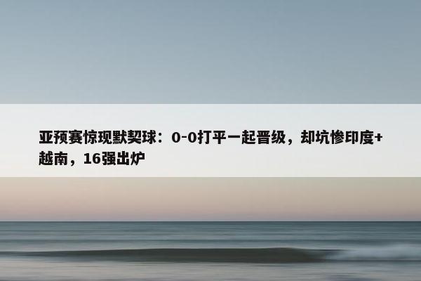 亚预赛惊现默契球：0-0打平一起晋级，却坑惨印度+越南，16强出炉