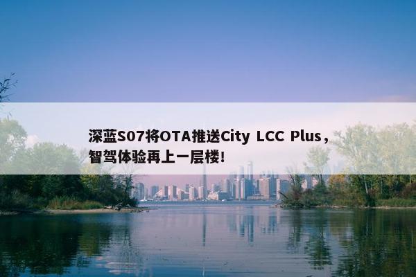 深蓝S07将OTA推送City LCC Plus，智驾体验再上一层楼！