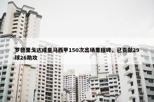 罗德里戈达成皇马西甲150次出场里程碑，已贡献29球26助攻