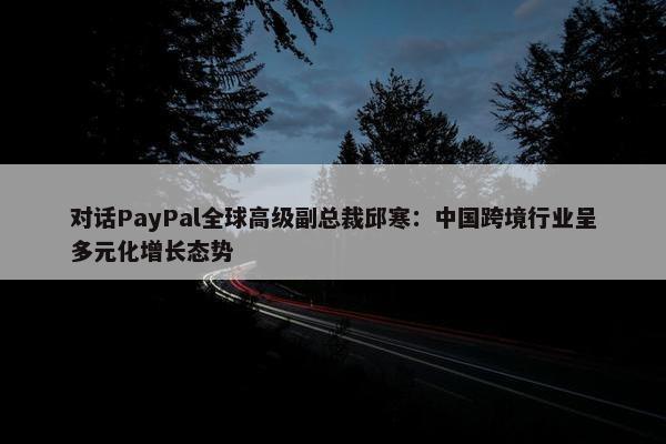 对话PayPal全球高级副总裁邱寒：中国跨境行业呈多元化增长态势