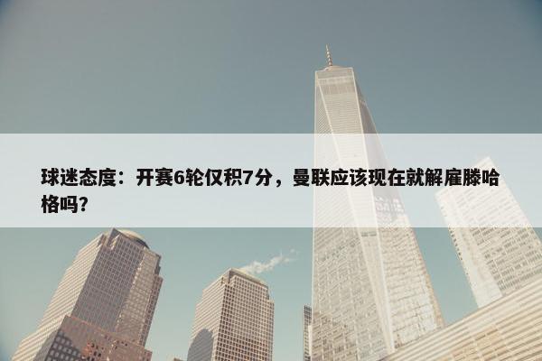 球迷态度：开赛6轮仅积7分，曼联应该现在就解雇滕哈格吗？