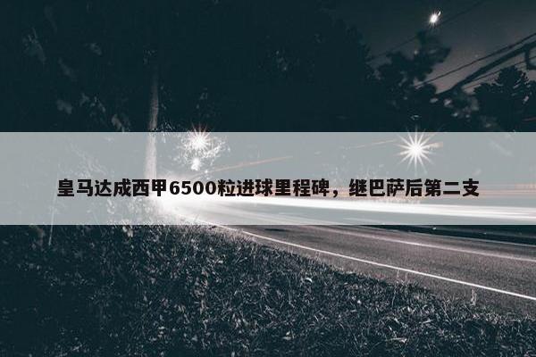 皇马达成西甲6500粒进球里程碑，继巴萨后第二支