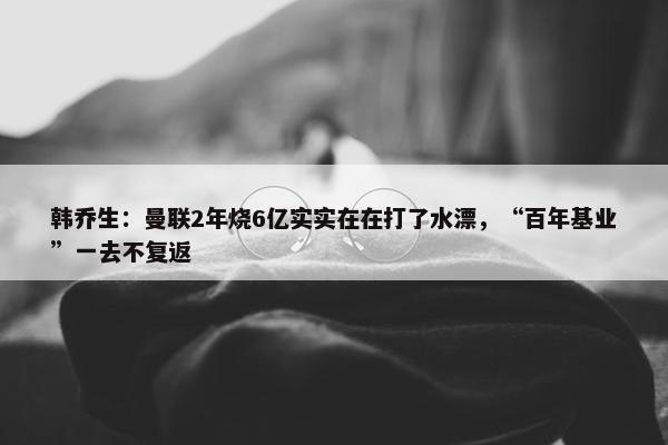 韩乔生：曼联2年烧6亿实实在在打了水漂，“百年基业”一去不复返