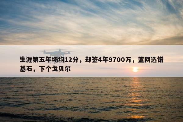 生涯第五年场均12分，却签4年9700万，篮网选错基石，下个戈贝尔