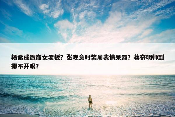 杨紫成微商女老板？张晚意时装周表情呆滞？蒋奇明帅到挪不开眼？