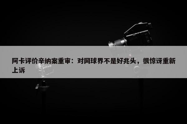 阿卡评价辛纳案重审：对网球界不是好兆头，很惊讶重新上诉