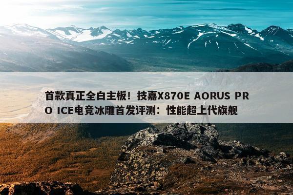 首款真正全白主板！技嘉X870E AORUS PRO ICE电竞冰雕首发评测：性能超上代旗舰