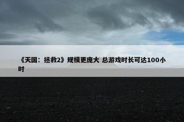 《天国：拯救2》规模更庞大 总游戏时长可达100小时