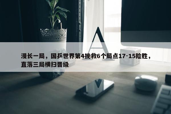 漫长一局，国乒世界第4挽救6个局点17-15险胜，直落三局横扫晋级