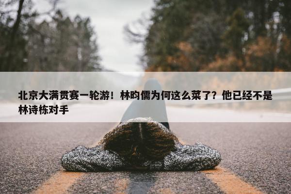 北京大满贯赛一轮游！林昀儒为何这么菜了？他已经不是林诗栋对手