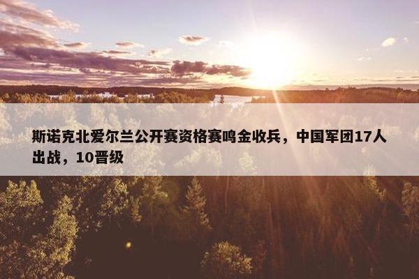 斯诺克北爱尔兰公开赛资格赛鸣金收兵，中国军团17人出战，10晋级