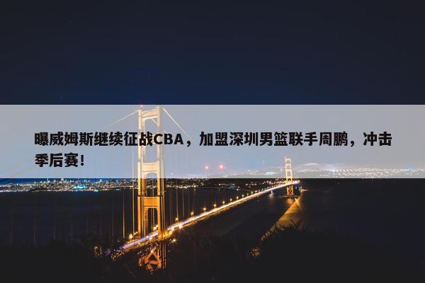 曝威姆斯继续征战CBA，加盟深圳男篮联手周鹏，冲击季后赛！