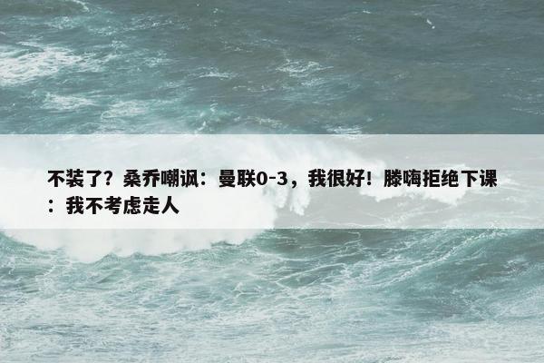 不装了？桑乔嘲讽：曼联0-3，我很好！滕嗨拒绝下课：我不考虑走人