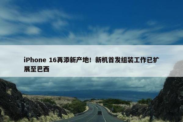 iPhone 16再添新产地！新机首发组装工作已扩展至巴西