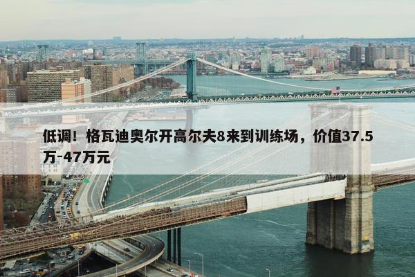 低调！格瓦迪奥尔开高尔夫8来到训练场，价值37.5万-47万元