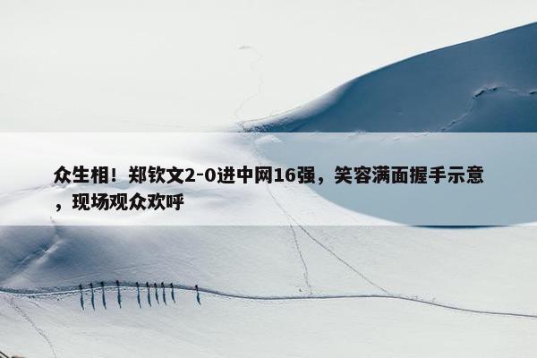 众生相！郑钦文2-0进中网16强，笑容满面握手示意，现场观众欢呼