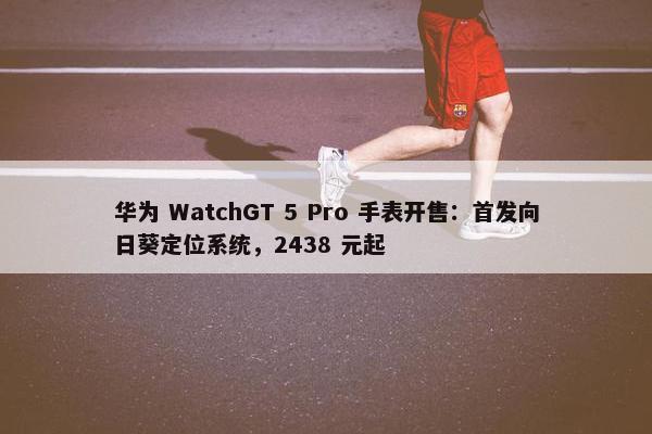 华为 WatchGT 5 Pro 手表开售：首发向日葵定位系统，2438 元起