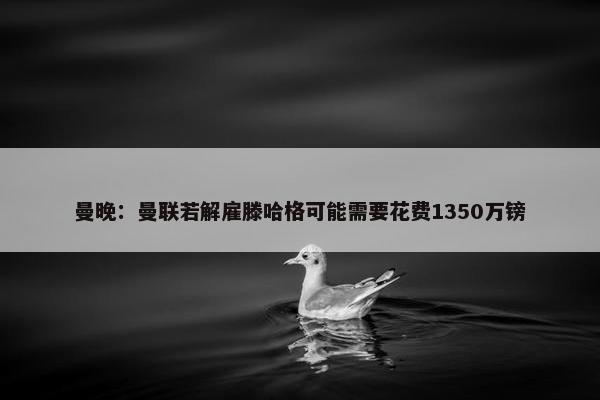 曼晚：曼联若解雇滕哈格可能需要花费1350万镑