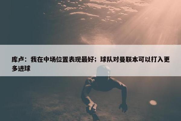 库卢：我在中场位置表现最好；球队对曼联本可以打入更多进球