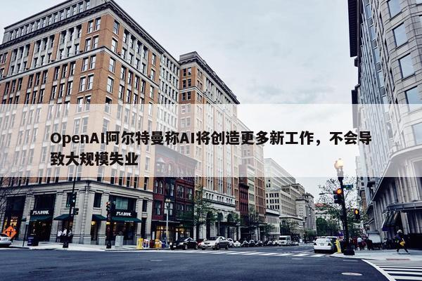 OpenAI阿尔特曼称AI将创造更多新工作，不会导致大规模失业