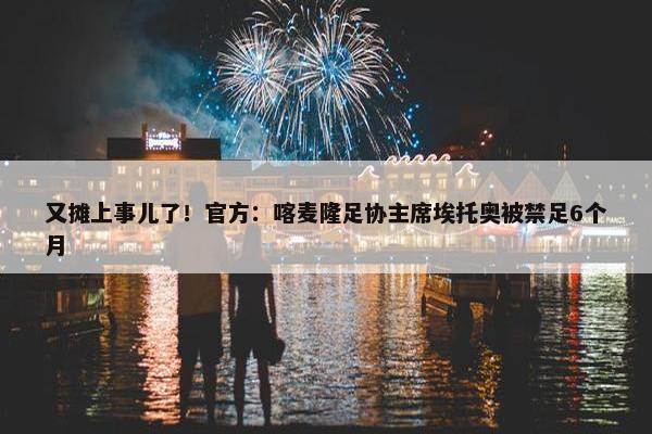 又摊上事儿了！官方：喀麦隆足协主席埃托奥被禁足6个月