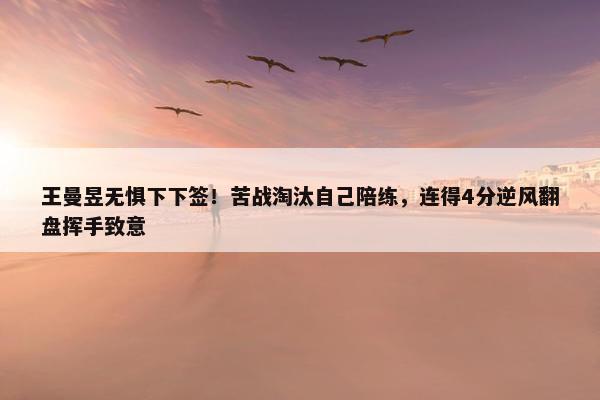 王曼昱无惧下下签！苦战淘汰自己陪练，连得4分逆风翻盘挥手致意