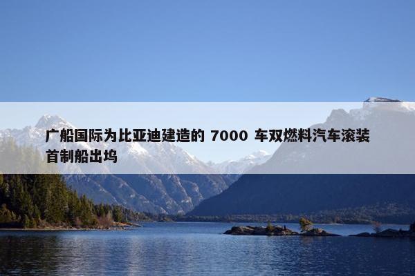 广船国际为比亚迪建造的 7000 车双燃料汽车滚装首制船出坞