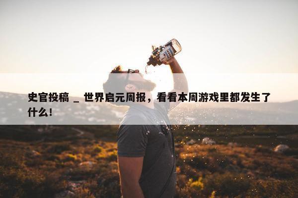 史官投稿 _ 世界启元周报，看看本周游戏里都发生了什么！