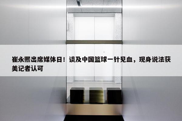 崔永熙出席媒体日！谈及中国篮球一针见血，现身说法获美记者认可