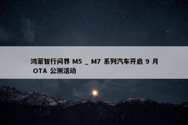 鸿蒙智行问界 M5 _ M7 系列汽车开启 9 月 OTA 公测活动