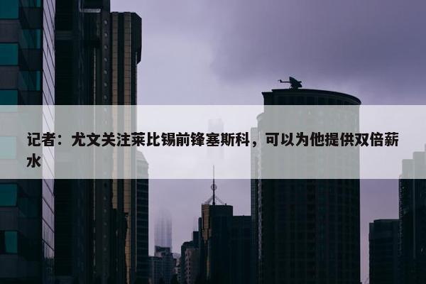 记者：尤文关注莱比锡前锋塞斯科，可以为他提供双倍薪水