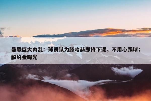 曼联巨大内乱：球员认为滕哈赫即将下课，不用心踢球；解约金曝光