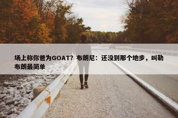 场上称你爸为GOAT？布朗尼：还没到那个地步，叫勒布朗最简单