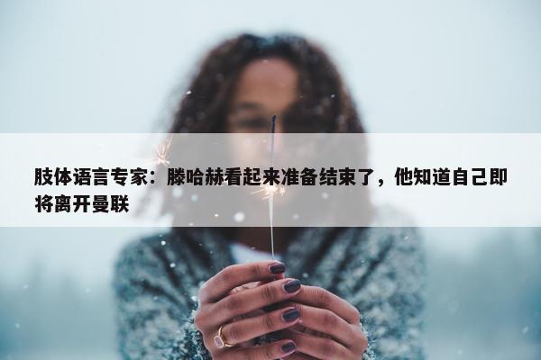 肢体语言专家：滕哈赫看起来准备结束了，他知道自己即将离开曼联