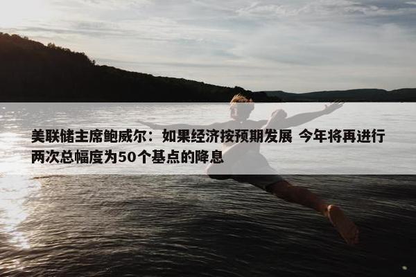 美联储主席鲍威尔：如果经济按预期发展 今年将再进行两次总幅度为50个基点的降息