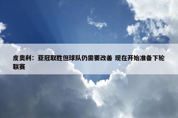 皮奥利：亚冠取胜但球队仍需要改善 现在开始准备下轮联赛