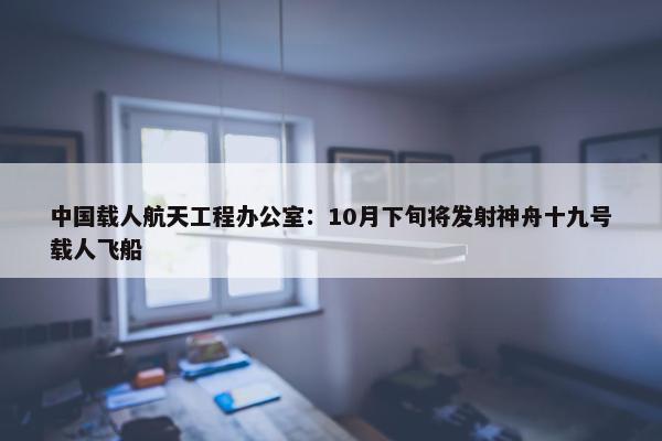 中国载人航天工程办公室：10月下旬将发射神舟十九号载人飞船