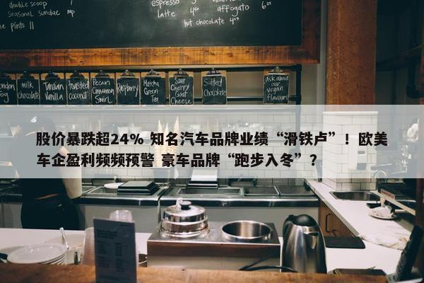 股价暴跌超24% 知名汽车品牌业绩“滑铁卢”！欧美车企盈利频频预警 豪车品牌“跑步入冬”？