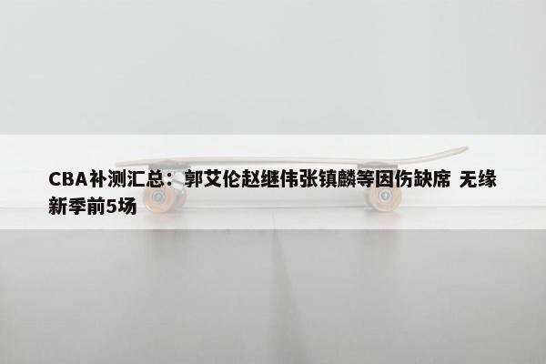 CBA补测汇总：郭艾伦赵继伟张镇麟等因伤缺席 无缘新季前5场