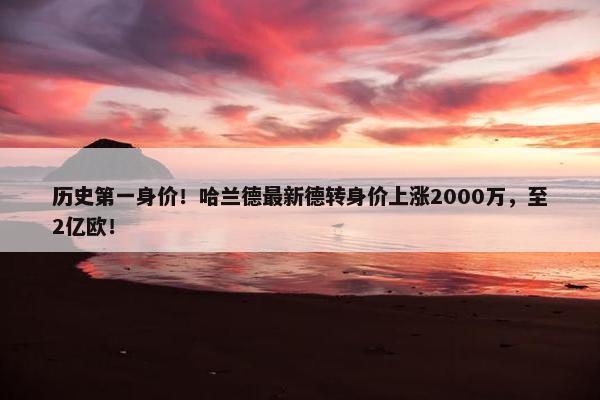 历史第一身价！哈兰德最新德转身价上涨2000万，至2亿欧！