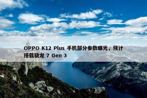 OPPO K12 Plus 手机部分参数曝光，预计搭载骁龙 7 Gen 3